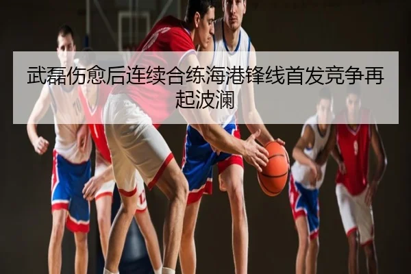 武磊伤愈后连续合练海港锋线首发竞争再起波澜