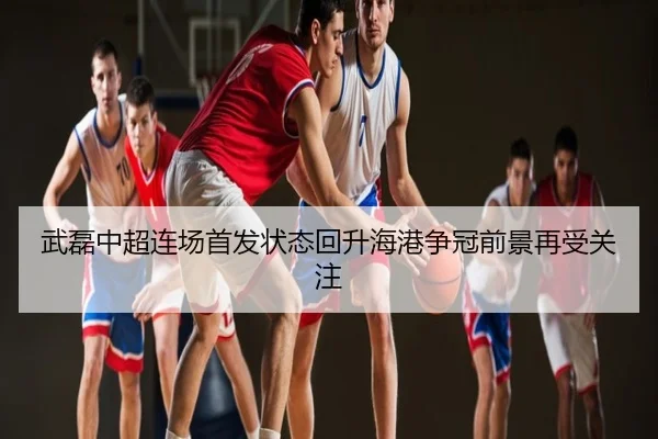 武磊中超连场首发状态回升海港争冠前景再受关注