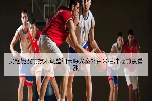 吴艳妮赛前技术调整细节曝光室外百米栏冲冠前景看涨