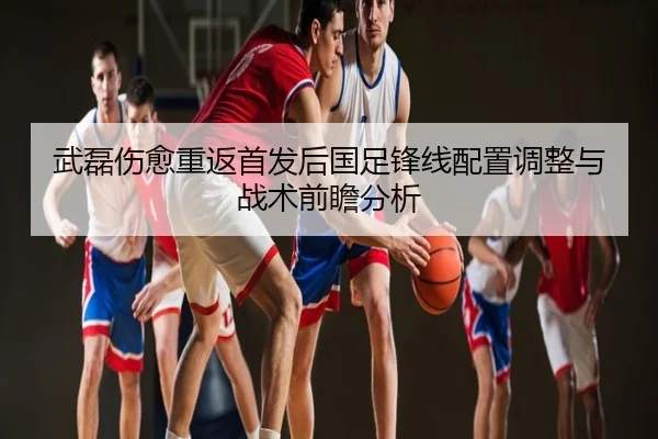 武磊伤愈重返首发后国足锋线配置调整与战术前瞻分析